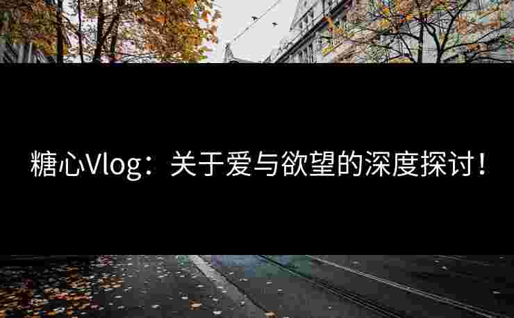 糖心Vlog：关于爱与欲望的深度探讨！