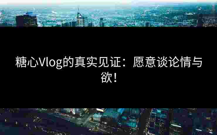 糖心Vlog的真实见证：愿意谈论情与欲！