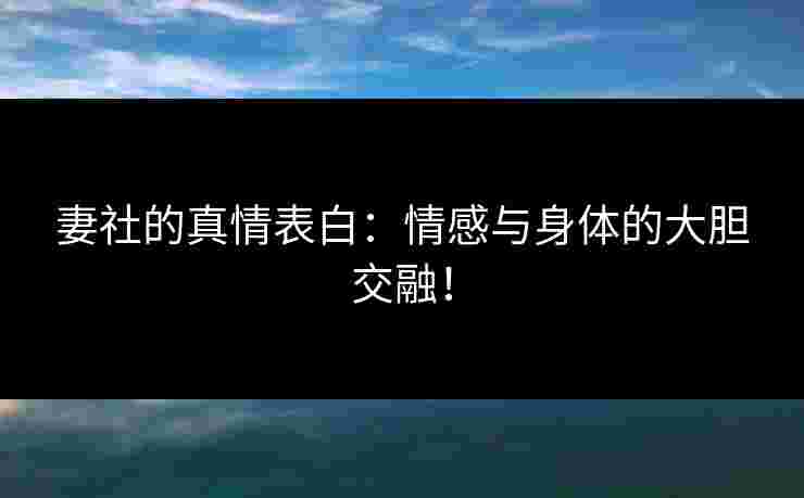 妻社的真情表白：情感与身体的大胆交融！