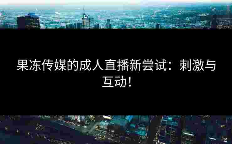 果冻传媒的成人直播新尝试:刺激与互动! 果冻传媒的成人直播新尝试:刺激与互动!