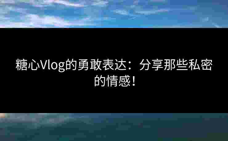 糖心Vlog的勇敢表达：分享那些私密的情感！