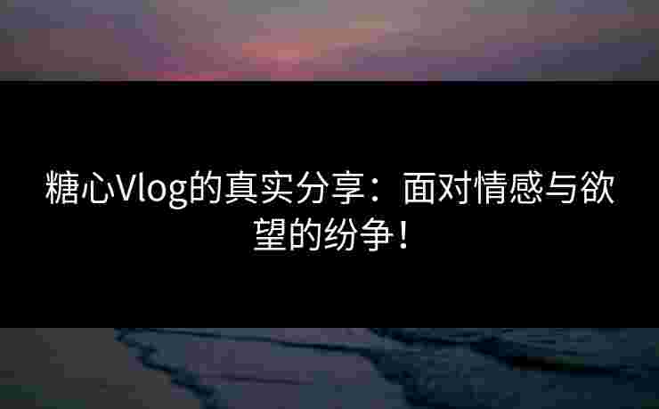 糖心Vlog的真实分享：面对情感与欲望的纷争！