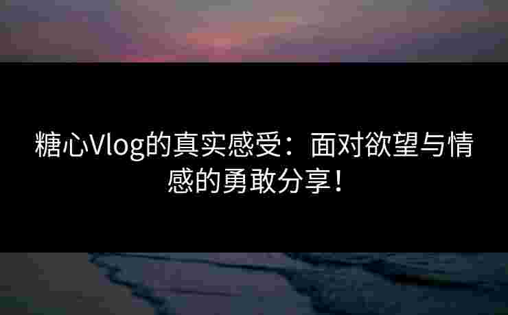 糖心Vlog的真实感受：面对欲望与情感的勇敢分享！