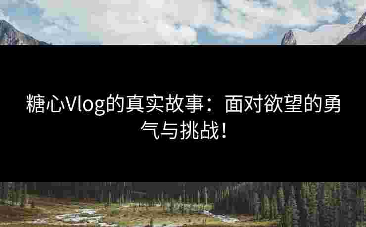 糖心Vlog的真实故事：面对欲望的勇气与挑战！