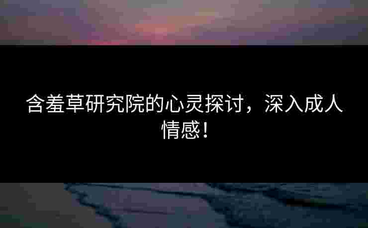 含羞草研究院的心灵探讨，深入成人情感！