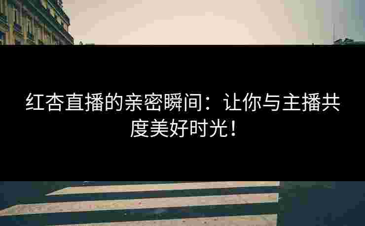 红杏直播的亲密瞬间：让你与主播共度美好时光！