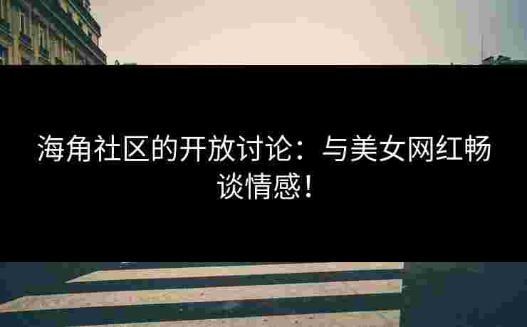 海角社区的开放讨论：与美女网红畅谈情感！