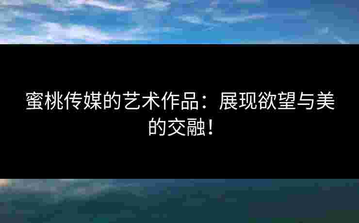 蜜桃传媒的艺术作品：展现欲望与美的交融！