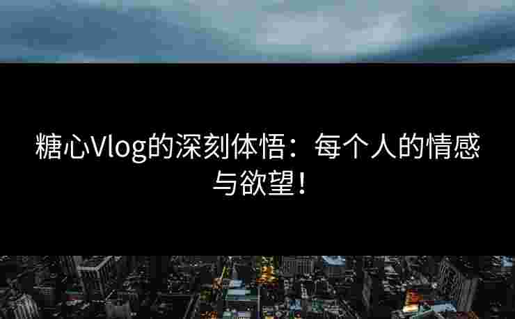 糖心Vlog的深刻体悟：每个人的情感与欲望！