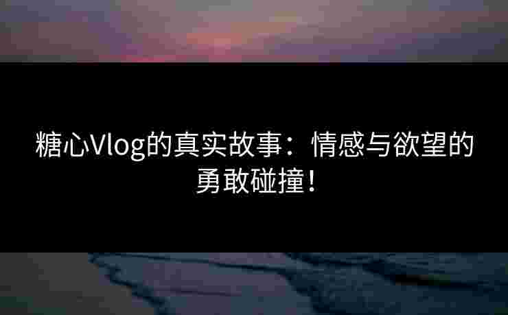 糖心Vlog的真实故事：情感与欲望的勇敢碰撞！