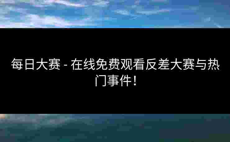 每日大赛 - 在线免费观看反差大赛与热门事件！