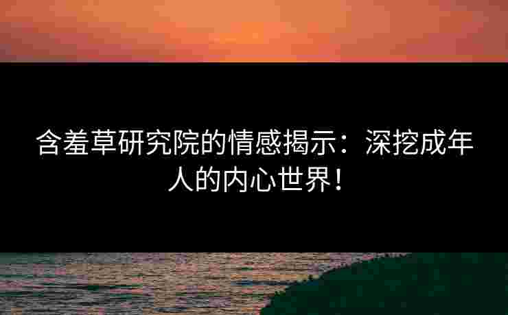 含羞草研究院的情感揭示：深挖成年人的内心世界！