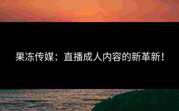 果冻传媒：直播成人内容的新革新！