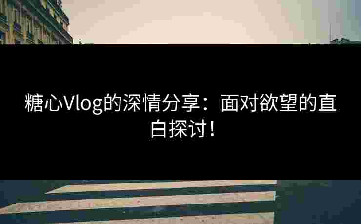 糖心Vlog的深情分享：面对欲望的直白探讨！