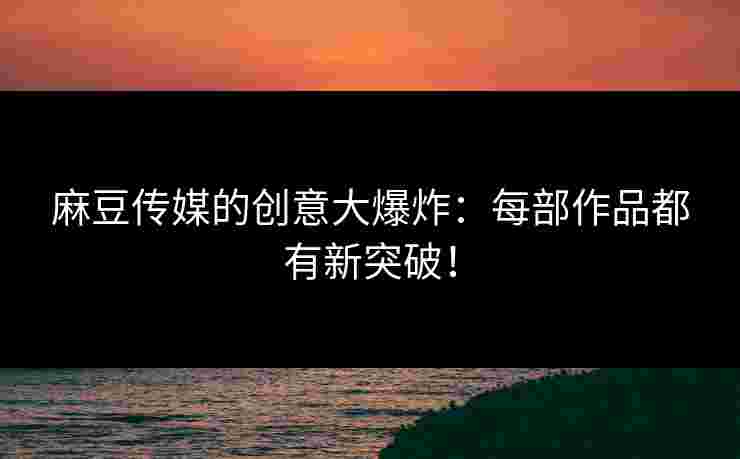 麻豆传媒的创意大爆炸：每部作品都有新突破！