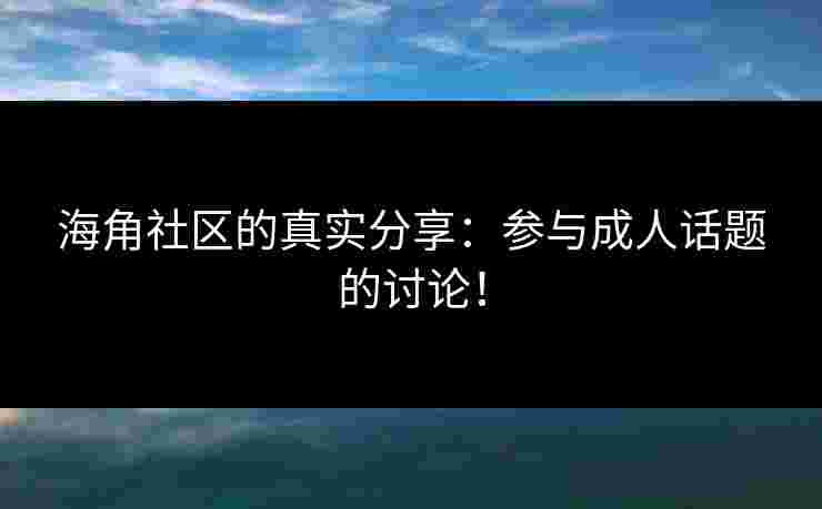 海角社区的真实分享：参与成人话题的讨论！