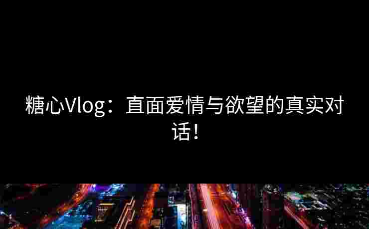 糖心Vlog：直面爱情与欲望的真实对话！