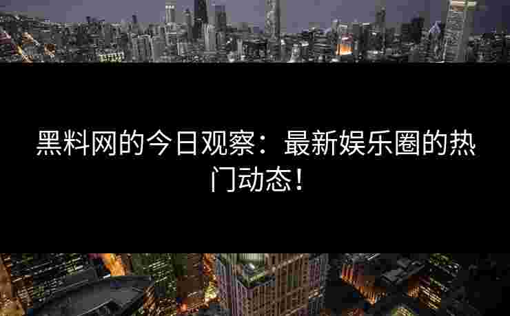 黑料网的今日观察：最新娱乐圈的热门动态！