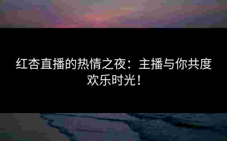 红杏直播的热情之夜：主播与你共度欢乐时光！