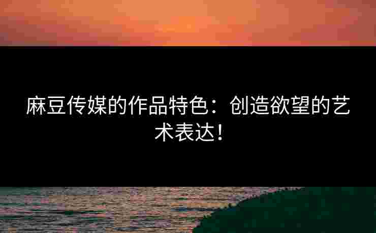 麻豆传媒的作品特色：创造欲望的艺术表达！