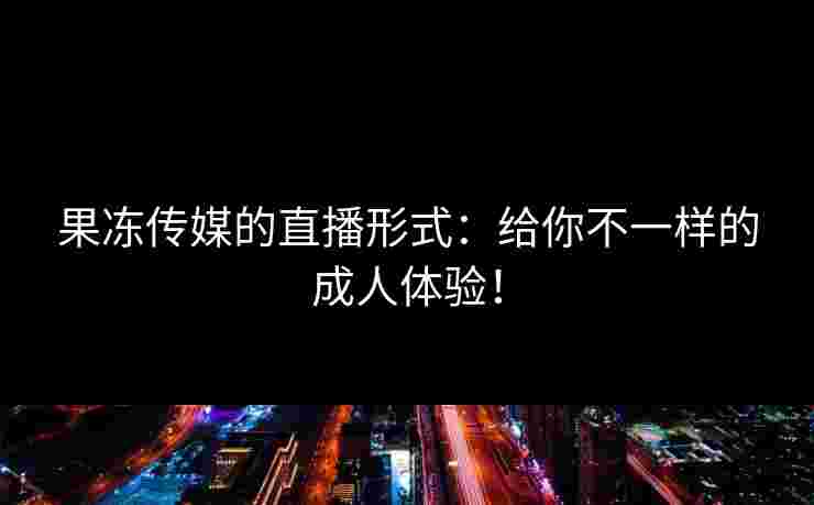 果冻传媒的直播形式：给你不一样的成人体验！