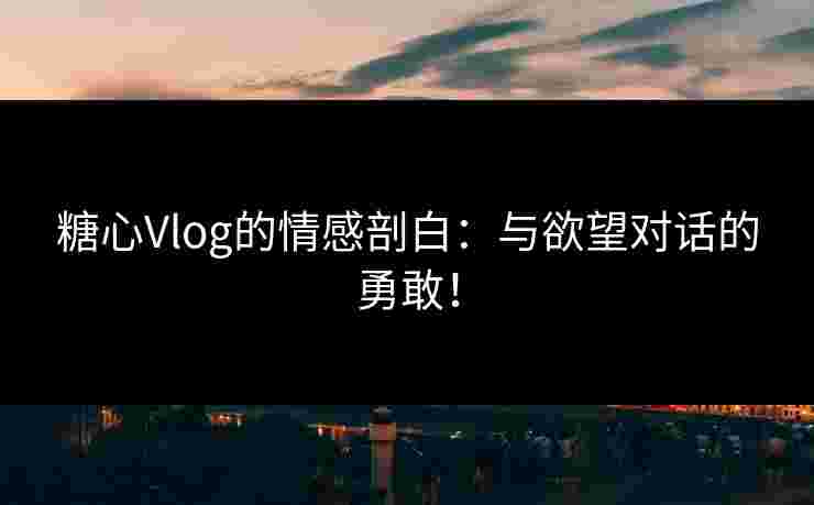 糖心Vlog的情感剖白：与欲望对话的勇敢！