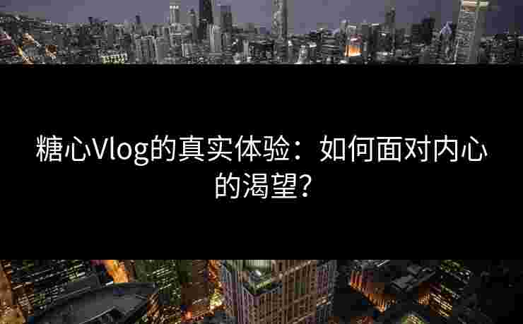 糖心Vlog的真实体验：如何面对内心的渴望？