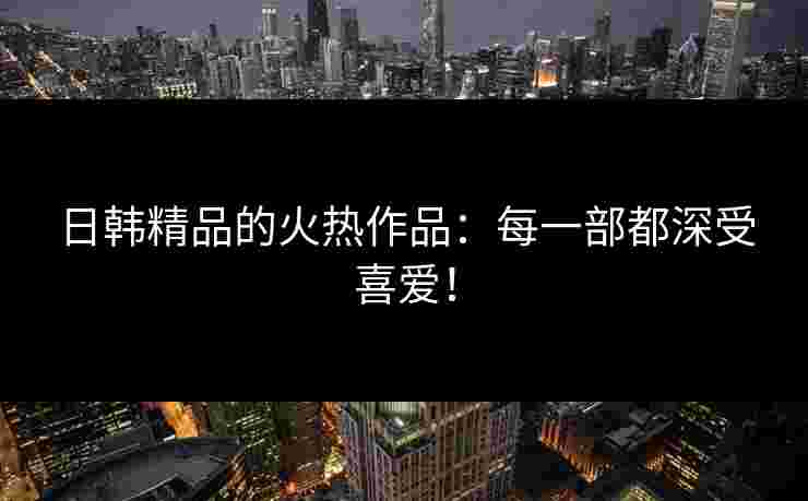 日韩精品的火热作品:每一部都深受喜爱! 日韩精品的火热作品:每一部都深受喜爱!