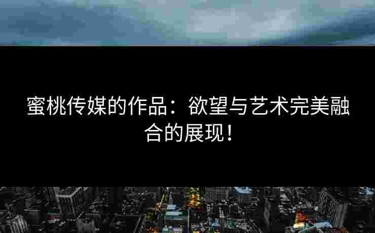 蜜桃传媒的作品：欲望与艺术完美融合的展现！