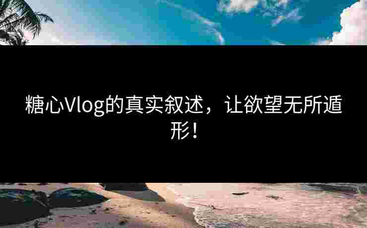 糖心Vlog的真实叙述，让欲望无所遁形！
