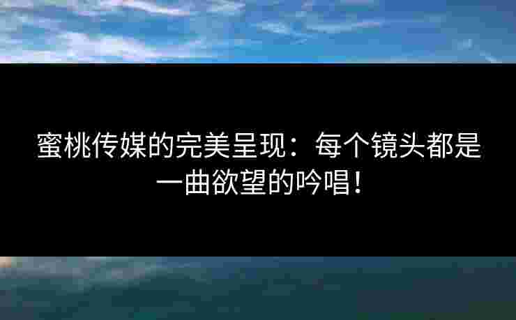 蜜桃传媒的完美呈现：每个镜头都是一曲欲望的吟唱！