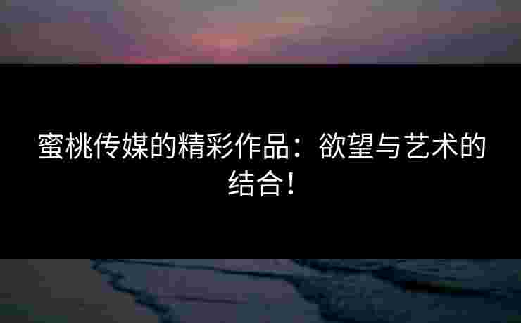 蜜桃传媒的精彩作品：欲望与艺术的结合！