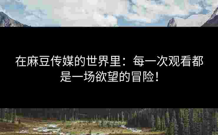 在麻豆传媒的世界里：每一次观看都是一场欲望的冒险！