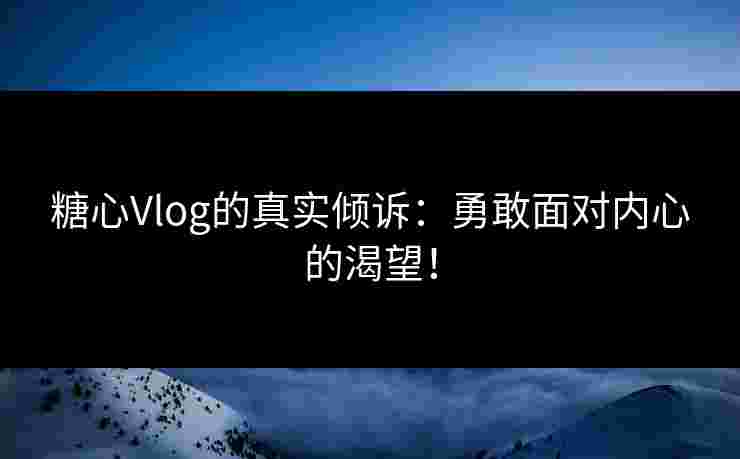 糖心Vlog的真实倾诉：勇敢面对内心的渴望！