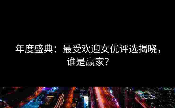 年度盛典：最受欢迎女优评选揭晓，谁是赢家？