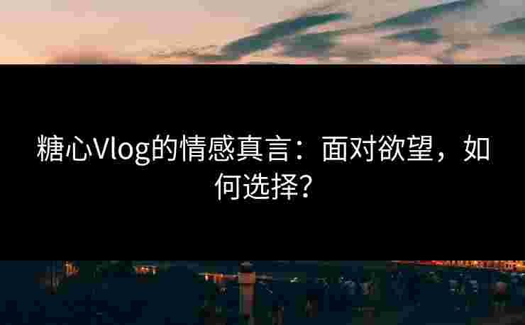糖心Vlog的情感真言：面对欲望，如何选择？