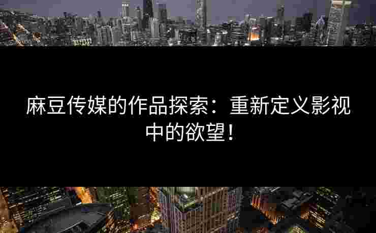 麻豆传媒的作品探索：重新定义影视中的欲望！