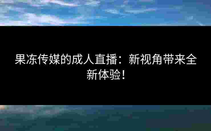 果冻传媒的成人直播：新视角带来全新体验！