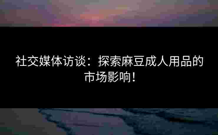 社交媒体访谈：探索麻豆成人用品的市场影响！