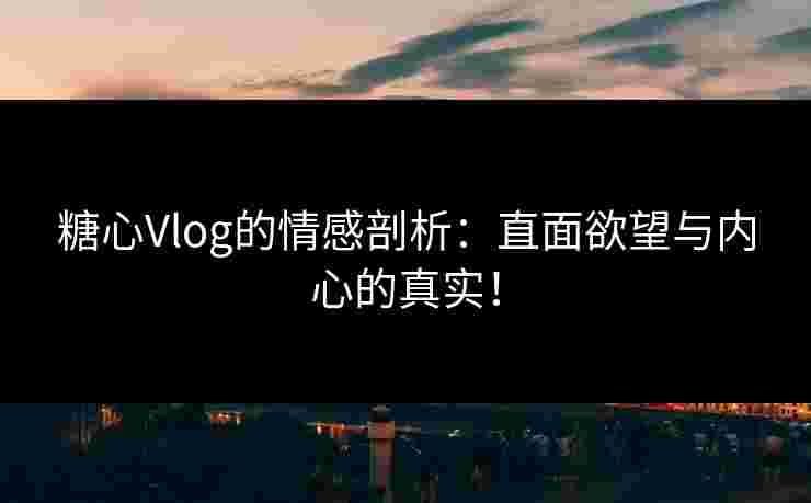 糖心Vlog的情感剖析：直面欲望与内心的真实！