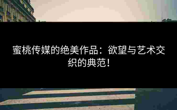 蜜桃传媒的绝美作品：欲望与艺术交织的典范！