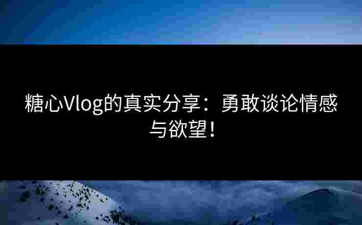 糖心Vlog的真实分享：勇敢谈论情感与欲望！