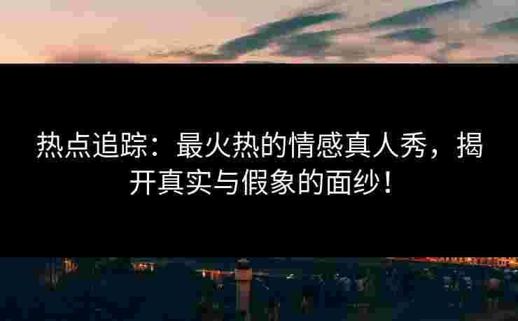 热点追踪：最火热的情感真人秀，揭开真实与假象的面纱！