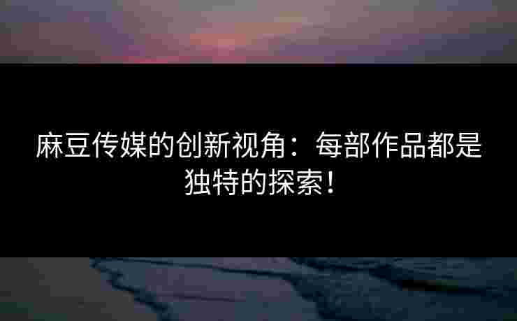 麻豆传媒的创新视角：每部作品都是独特的探索！
