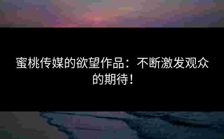 蜜桃传媒的欲望作品：不断激发观众的期待！