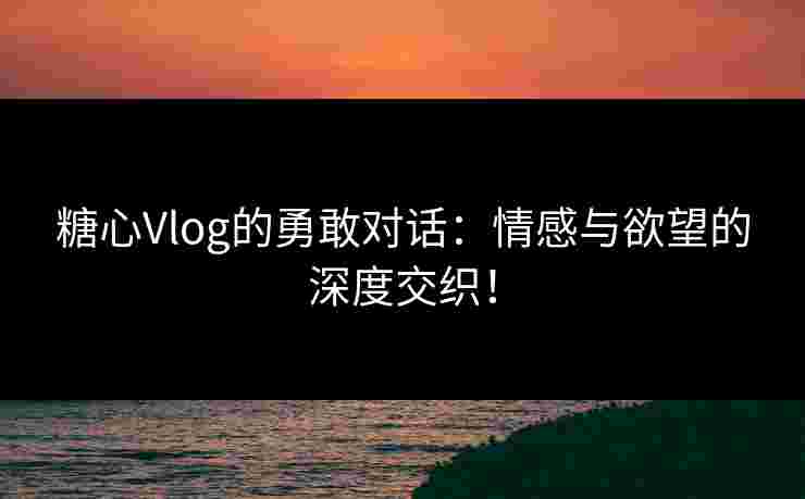 糖心Vlog的勇敢对话：情感与欲望的深度交织！
