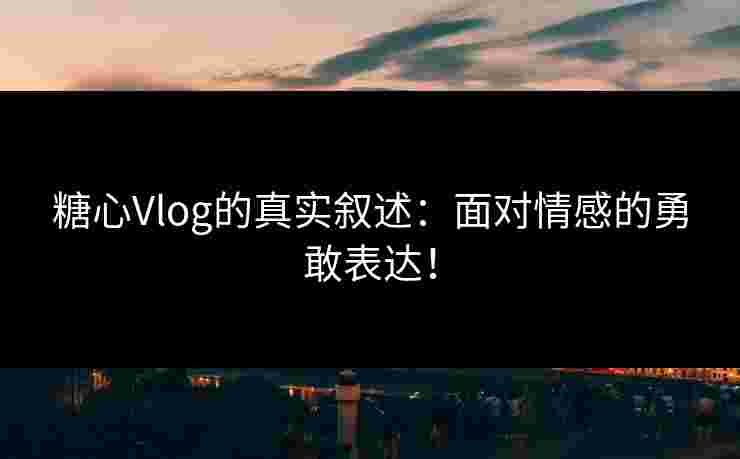 糖心Vlog的真实叙述：面对情感的勇敢表达！