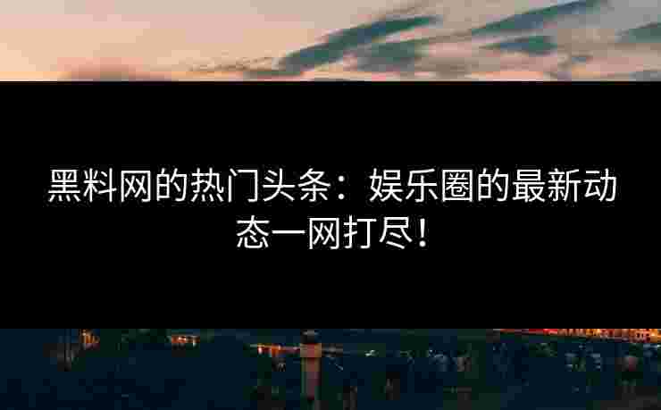 黑料网的热门头条：娱乐圈的最新动态一网打尽！