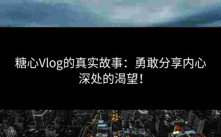 糖心Vlog的真实故事：勇敢分享内心深处的渴望！