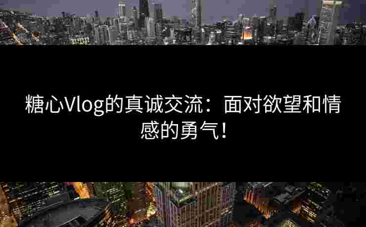 糖心Vlog的真诚交流：面对欲望和情感的勇气！
